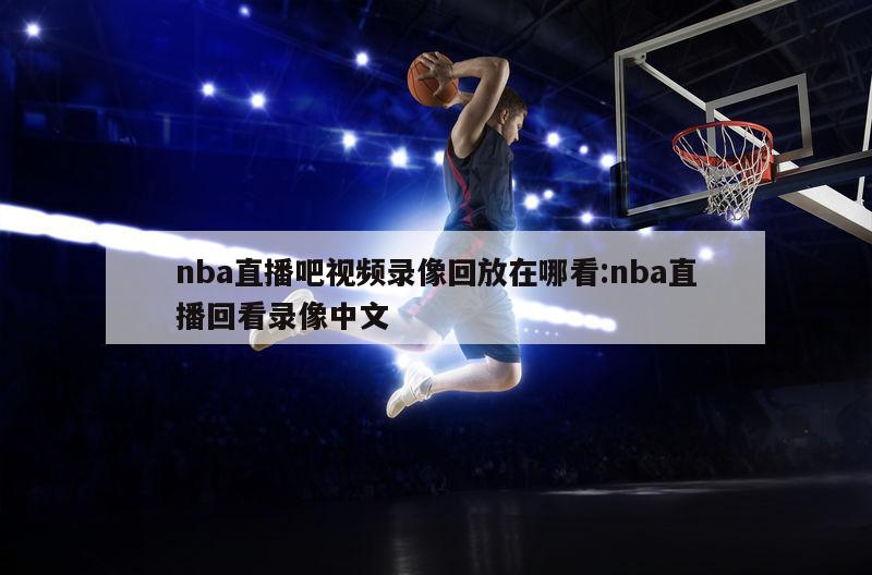 nba直播吧视频录像回放在哪看:nba直播回看录像中文