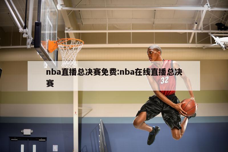 nba直播总决赛免费:nba在线直播总决赛