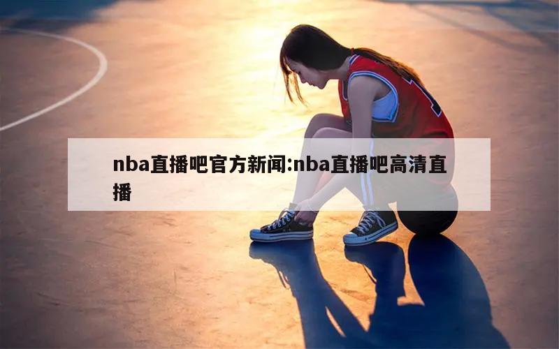 nba直播吧官方新闻:nba直播吧高清直播