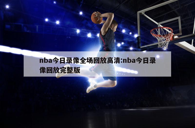 nba今日录像全场回放高清:nba今日录像回放完整版