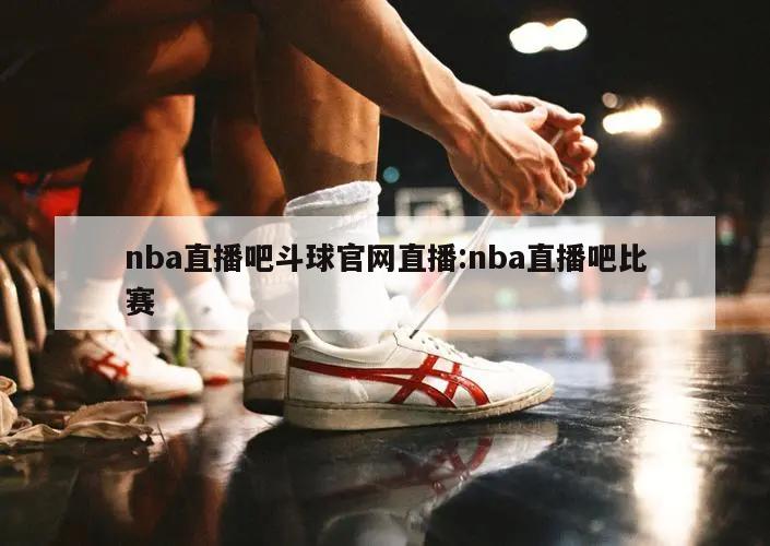 nba直播吧斗球官网直播:nba直播吧比赛