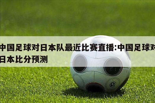 中国足球对日本队最近比赛直播:中国足球对日本比分预测