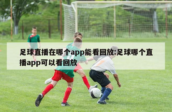 足球直播在哪个app能看回放:足球哪个直播app可以看回放