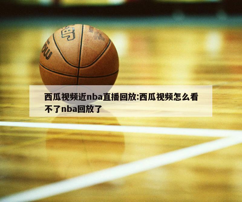 西瓜视频近nba直播回放:西瓜视频怎么看不了nba回放了