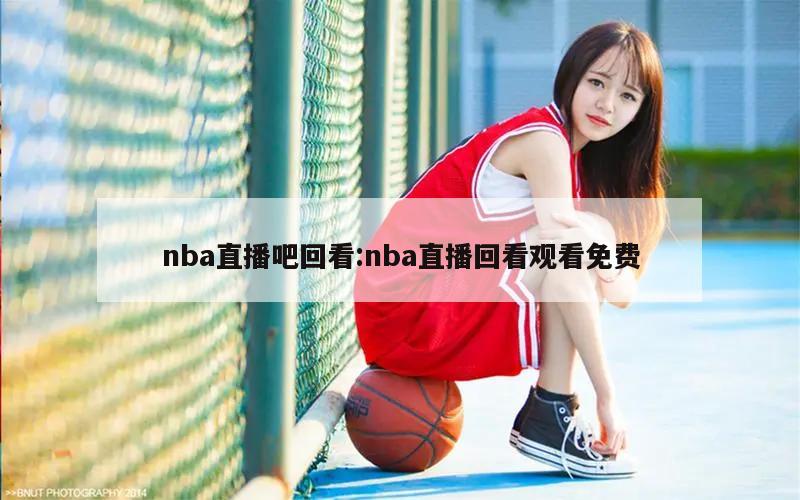 nba直播吧回看:nba直播回看观看免费