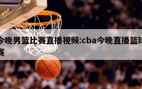 今晚男篮比赛直播视频:cba今晚直播篮球赛