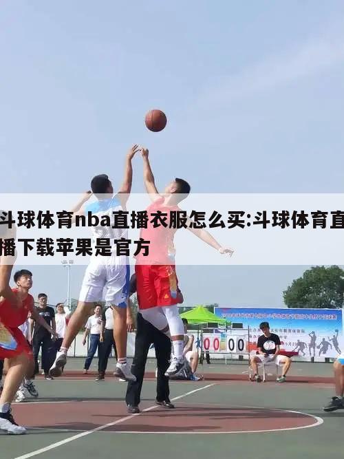 斗球体育nba直播衣服怎么买:斗球体育直播下载苹果是官方