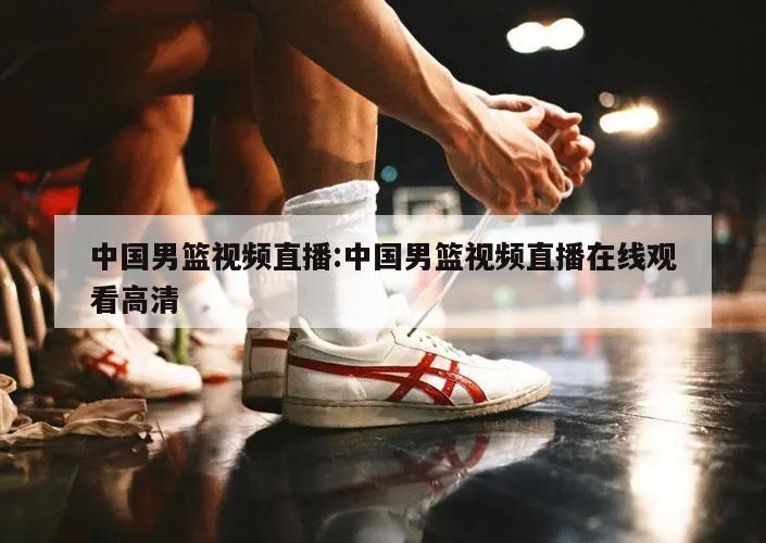 中国男篮视频直播:中国男篮视频直播在线观看高清