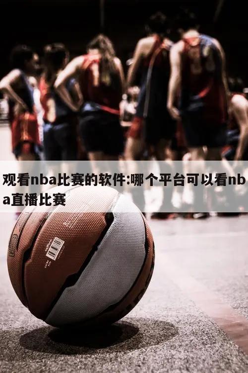 观看nba比赛的软件:哪个平台可以看nba直播比赛