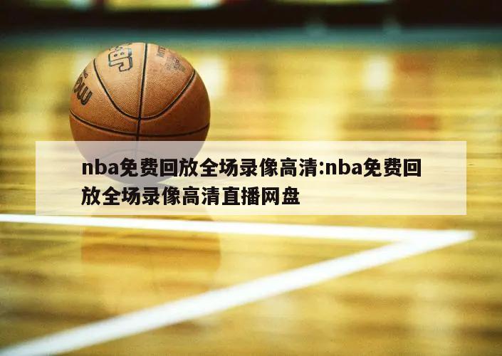 nba免费回放全场录像高清:nba免费回放全场录像高清直播网盘