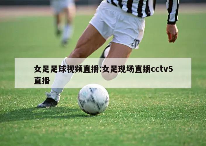 女足足球视频直播:女足现场直播cctv5直播