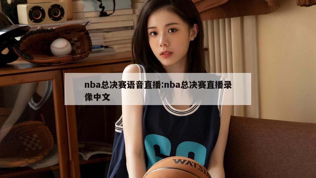 nba总决赛语音直播:nba总决赛直播录像中文