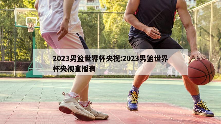 2023男篮世界杯央视:2023男篮世界杯央视直播表