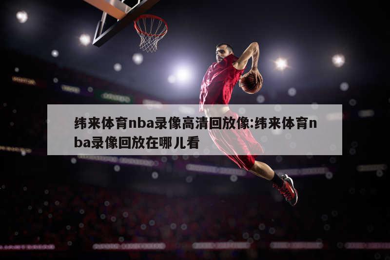 纬来体育nba录像高清回放像:纬来体育nba录像回放在哪儿看