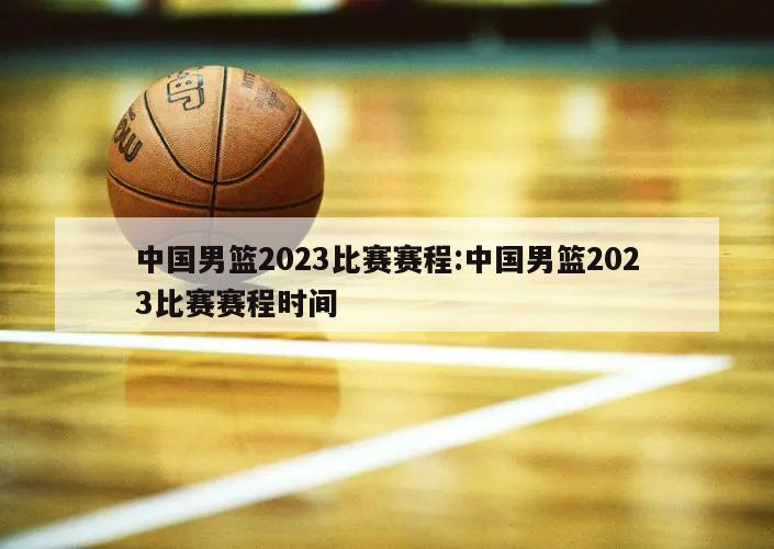 中国男篮2023比赛赛程:中国男篮2023比赛赛程时间