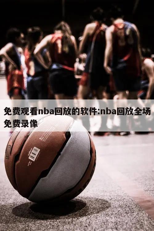 免费观看nba回放的软件:nba回放全场免费录像