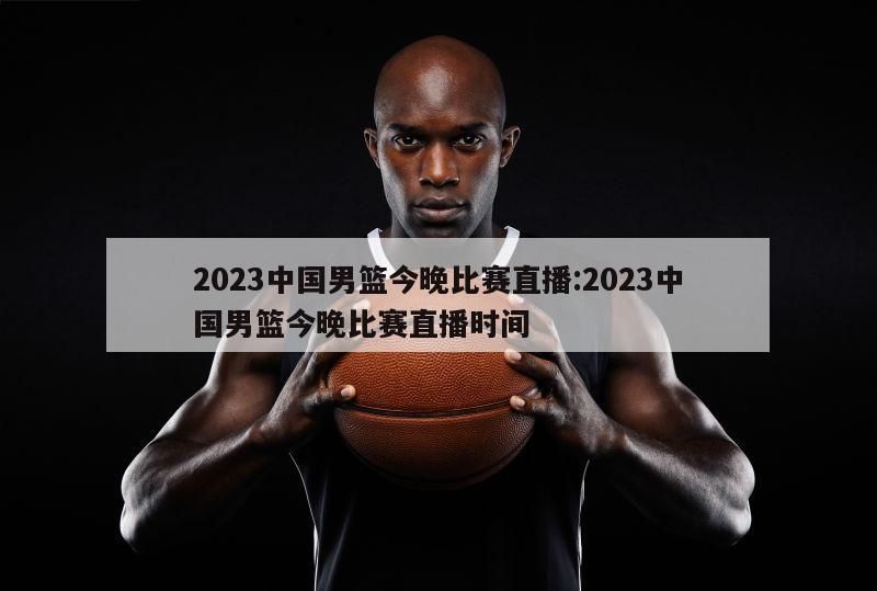 2023中国男篮今晚比赛直播:2023中国男篮今晚比赛直播时间