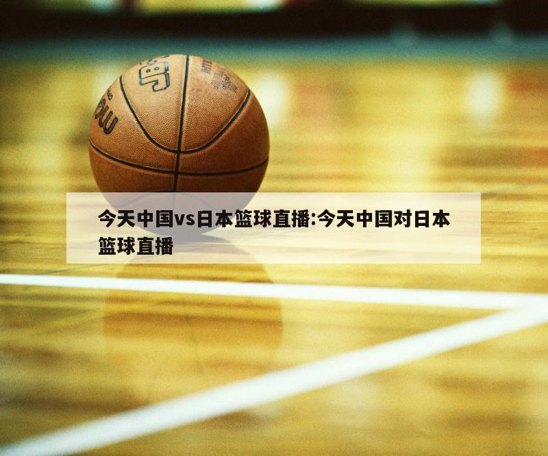 今天中国vs日本篮球直播:今天中国对日本篮球直播