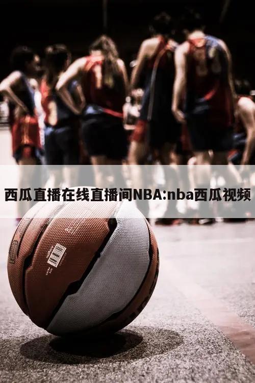 西瓜直播在线直播间NBA:nba西瓜视频