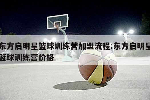 东方启明星篮球训练营加盟流程:东方启明星篮球训练营价格