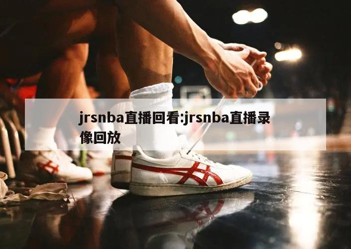 jrsnba直播回看:jrsnba直播录像回放