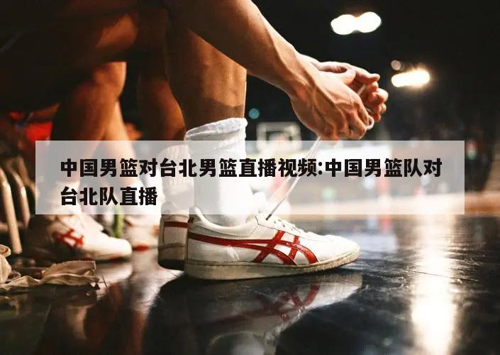 中国男篮对台北男篮直播视频:中国男篮队对台北队直播