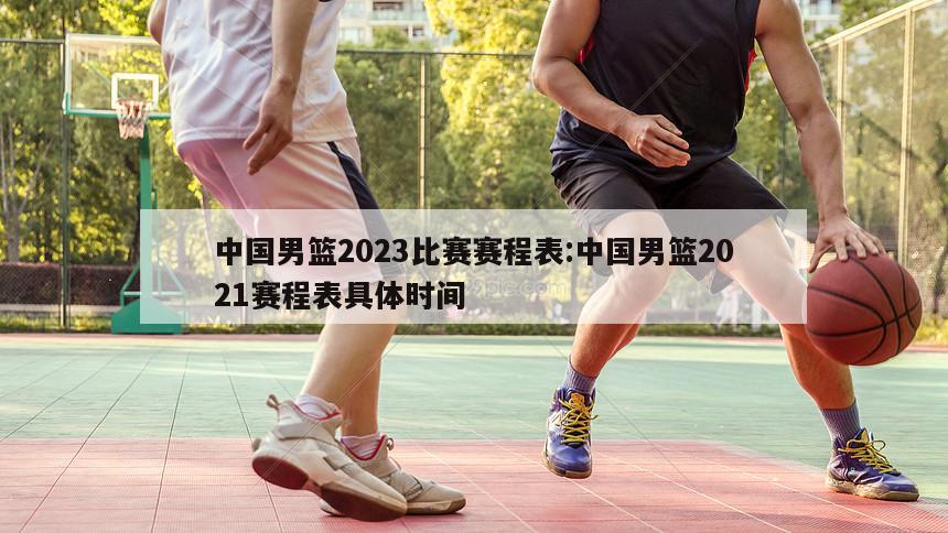 中国男篮2023比赛赛程表:中国男篮2021赛程表具体时间