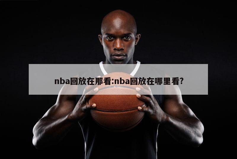 nba回放在那看:nba回放在哪里看?