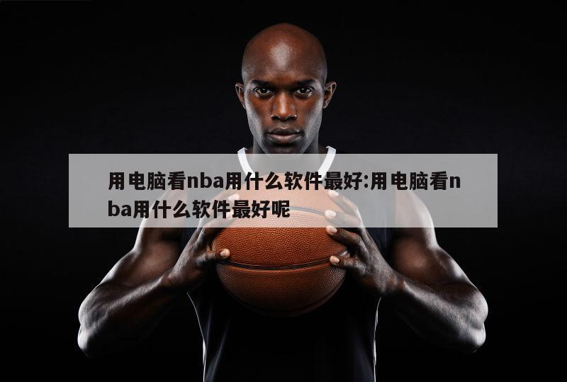 用电脑看nba用什么软件最好:用电脑看nba用什么软件最好呢