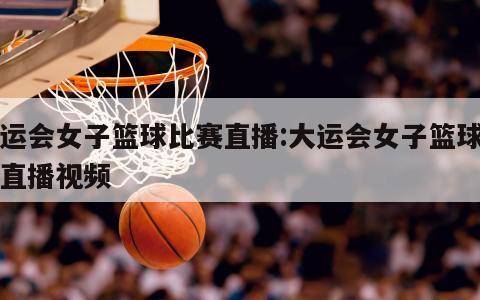 大运会女子篮球比赛直播:大运会女子篮球比赛直播视频