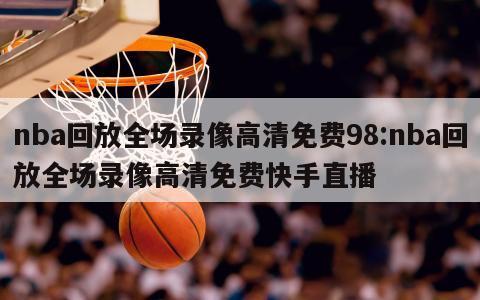 nba回放全场录像高清免费98:nba回放全场录像高清免费快手直播