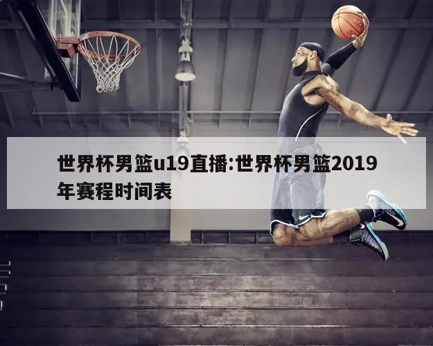 世界杯男篮u19直播:世界杯男篮2019年赛程时间表