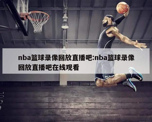 nba篮球录像回放直播吧:nba篮球录像回放直播吧在线观看