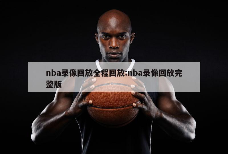 nba录像回放全程回放:nba录像回放完整版