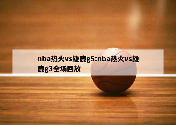 nba热火vs雄鹿g5:nba热火vs雄鹿g3全场回放