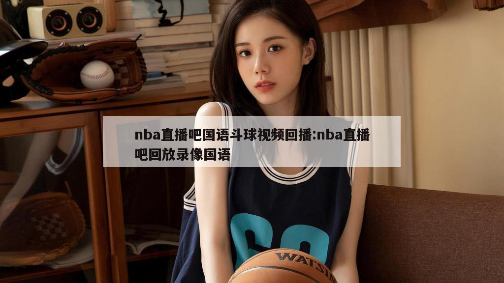 nba直播吧国语斗球视频回播:nba直播吧回放录像国语