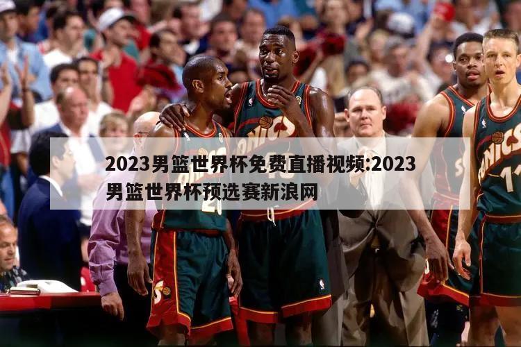 2023男篮世界杯免费直播视频:2023男篮世界杯预选赛新浪网